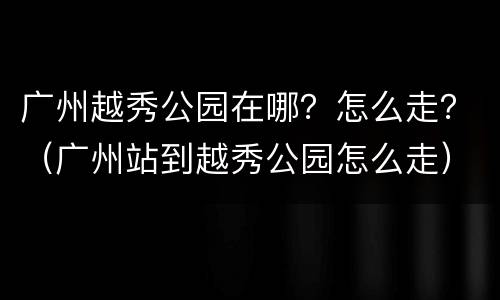 广州越秀公园在哪？怎么走？（广州站到越秀公园怎么走）