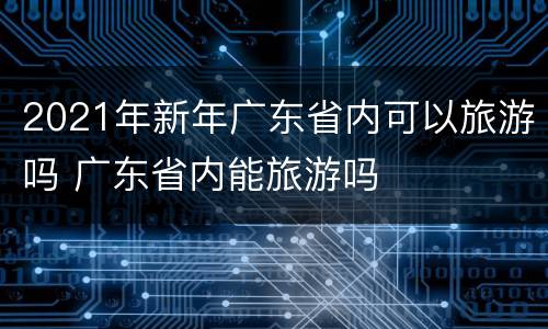 2021年新年广东省内可以旅游吗 广东省内能旅游吗
