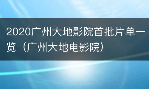 2020广州大地影院首批片单一览（广州大地电影院）