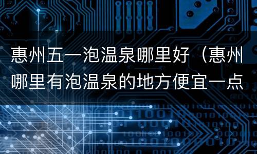 惠州五一泡温泉哪里好（惠州哪里有泡温泉的地方便宜一点）
