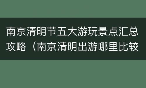 南京清明节五大游玩景点汇总攻略（南京清明出游哪里比较合适）