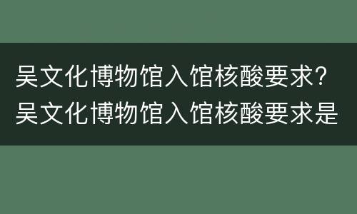 吴文化博物馆入馆核酸要求? 吴文化博物馆入馆核酸要求是什么