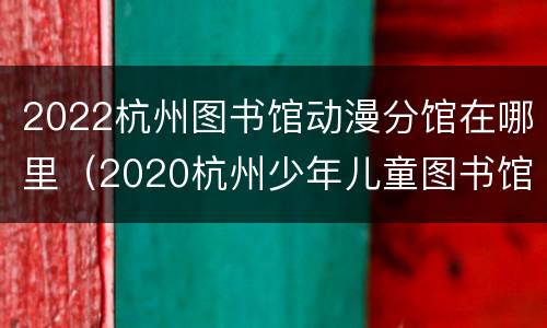 2022杭州图书馆动漫分馆在哪里（2020杭州少年儿童图书馆开放时间）