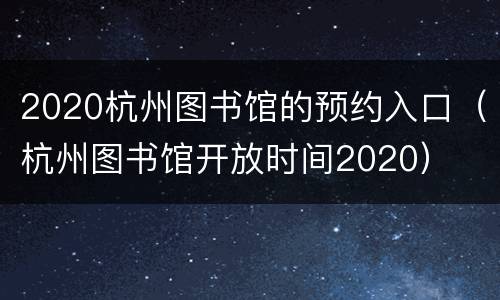 2020杭州图书馆的预约入口（杭州图书馆开放时间2020）