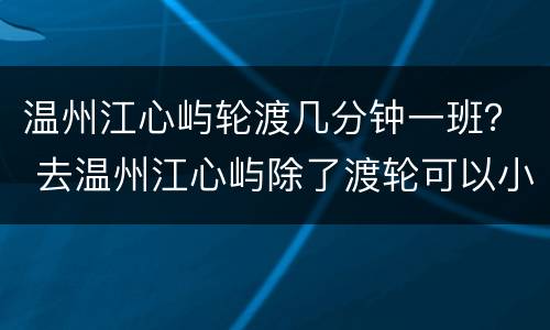 温州江心屿轮渡几分钟一班？ 去温州江心屿除了渡轮可以小车直达吗?