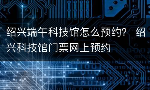 绍兴端午科技馆怎么预约？ 绍兴科技馆门票网上预约