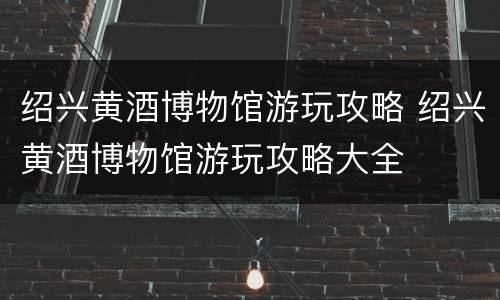 绍兴黄酒博物馆游玩攻略 绍兴黄酒博物馆游玩攻略大全