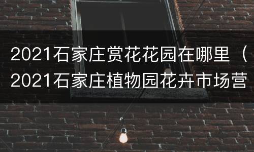 2021石家庄赏花花园在哪里（2021石家庄植物园花卉市场营业时间）