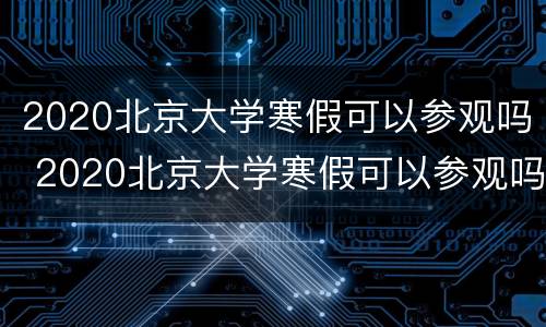2020北京大学寒假可以参观吗 2020北京大学寒假可以参观吗请问