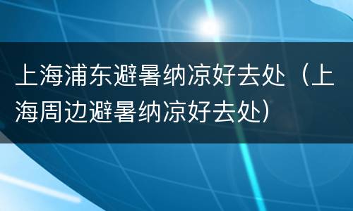 上海浦东避暑纳凉好去处（上海周边避暑纳凉好去处）