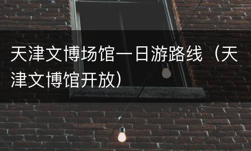 天津文博场馆一日游路线（天津文博馆开放）