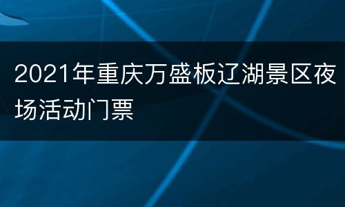 2021年重庆万盛板辽湖景区夜场活动门票