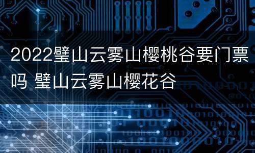 2022璧山云雾山樱桃谷要门票吗 璧山云雾山樱花谷