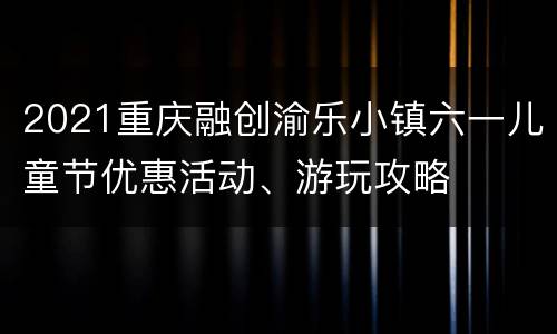 2021重庆融创渝乐小镇六一儿童节优惠活动、游玩攻略