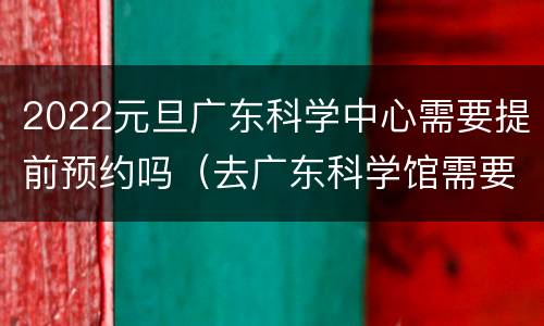 2022元旦广东科学中心需要提前预约吗（去广东科学馆需要预约吗?）