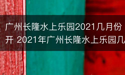 广州长隆水上乐园2021几月份开 2021年广州长隆水上乐园几月份开