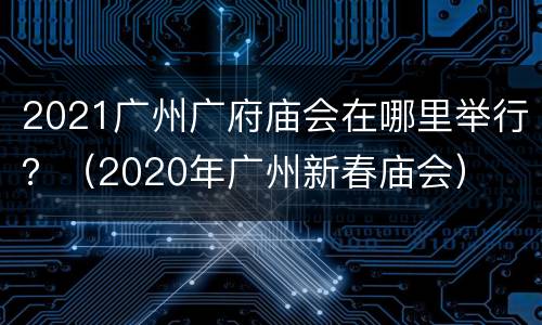 2021广州广府庙会在哪里举行？（2020年广州新春庙会）