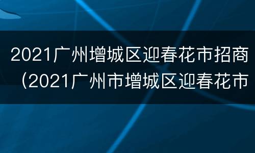 2021广州增城区迎春花市招商（2021广州市增城区迎春花市还会举办吗）