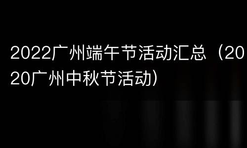 2022广州端午节活动汇总（2020广州中秋节活动）