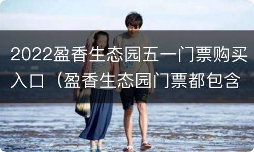 2022盈香生态园五一门票购买入口（盈香生态园门票都包含哪些项目）