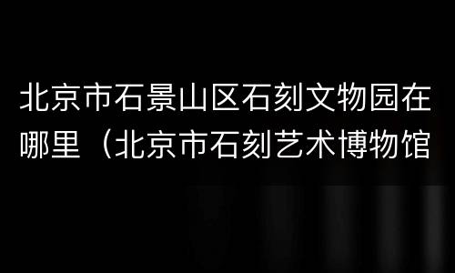 北京市石景山区石刻文物园在哪里（北京市石刻艺术博物馆地址）