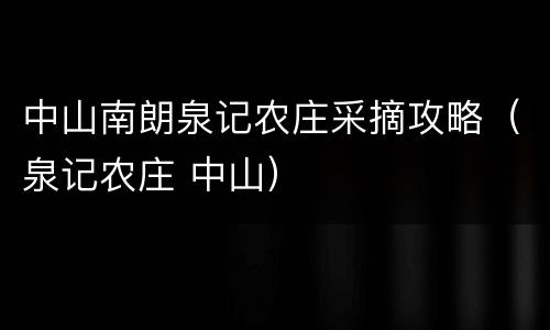中山南朗泉记农庄采摘攻略（泉记农庄 中山）