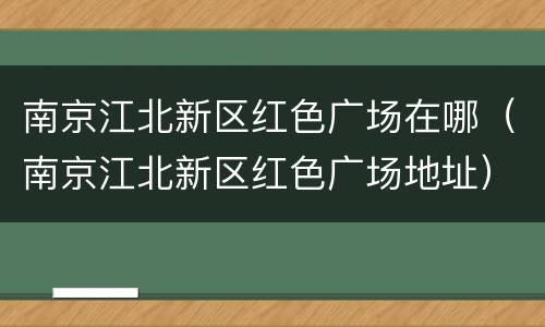 南京江北新区红色广场在哪（南京江北新区红色广场地址）