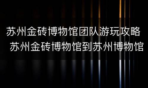 苏州金砖博物馆团队游玩攻略 苏州金砖博物馆到苏州博物馆多远