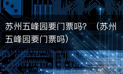 苏州五峰园要门票吗？（苏州五峰园要门票吗）