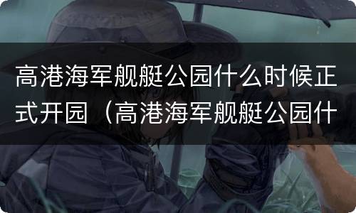 高港海军舰艇公园什么时候正式开园（高港海军舰艇公园什么时候正式开园的）
