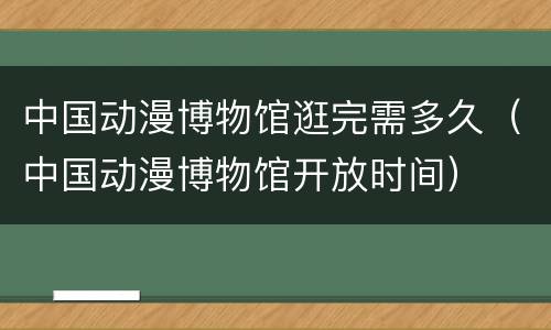 中国动漫博物馆逛完需多久（中国动漫博物馆开放时间）
