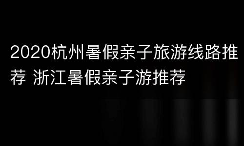 2020杭州暑假亲子旅游线路推荐 浙江暑假亲子游推荐