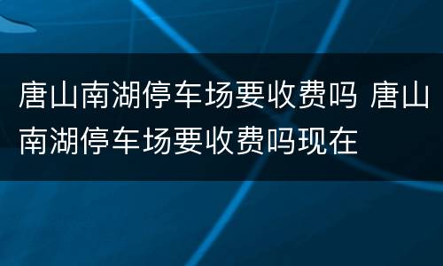唐山南湖停车场要收费吗 唐山南湖停车场要收费吗现在