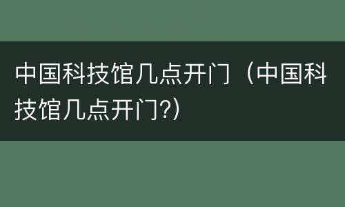 中国科技馆几点开门（中国科技馆几点开门?）