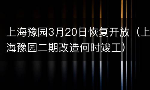 上海豫园3月20日恢复开放（上海豫园二期改造何时竣工）