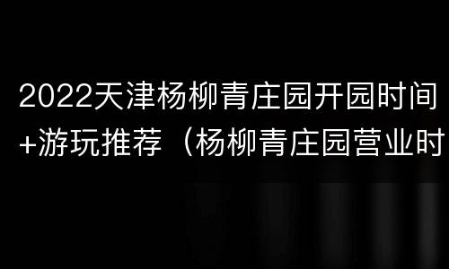 2022天津杨柳青庄园开园时间+游玩推荐（杨柳青庄园营业时间）