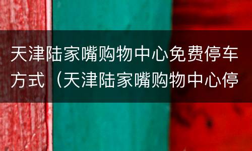 天津陆家嘴购物中心免费停车方式（天津陆家嘴购物中心停车怎么收费）