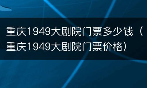 重庆1949大剧院门票多少钱（重庆1949大剧院门票价格）