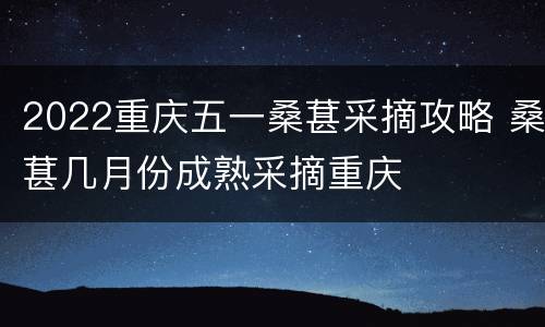 2022重庆五一桑葚采摘攻略 桑葚几月份成熟采摘重庆