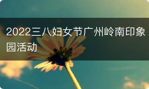 2022三八妇女节广州岭南印象园活动