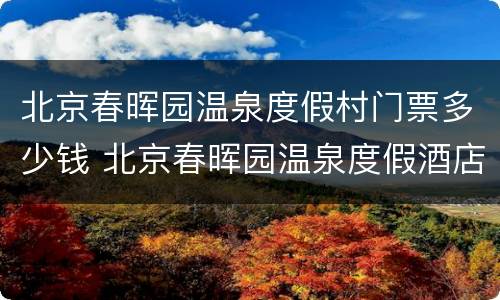 北京春晖园温泉度假村门票多少钱 北京春晖园温泉度假酒店价格