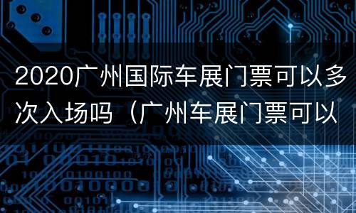 2020广州国际车展门票可以多次入场吗（广州车展门票可以现场购买吗）