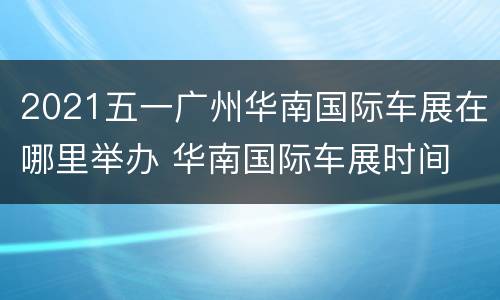 2021五一广州华南国际车展在哪里举办 华南国际车展时间