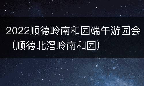 2022顺德岭南和园端午游园会（顺德北滘岭南和园）