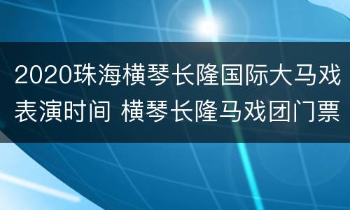 2020珠海横琴长隆国际大马戏表演时间 横琴长隆马戏团门票