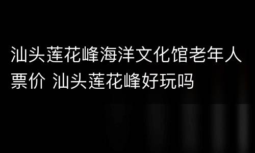 汕头莲花峰海洋文化馆老年人票价 汕头莲花峰好玩吗