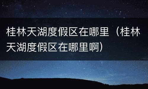 桂林天湖度假区在哪里（桂林天湖度假区在哪里啊）