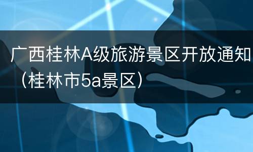 广西桂林A级旅游景区开放通知（桂林市5a景区）