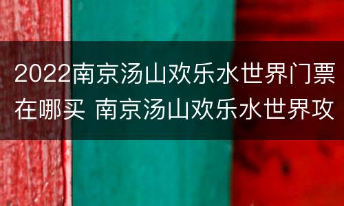2022南京汤山欢乐水世界门票在哪买 南京汤山欢乐水世界攻略