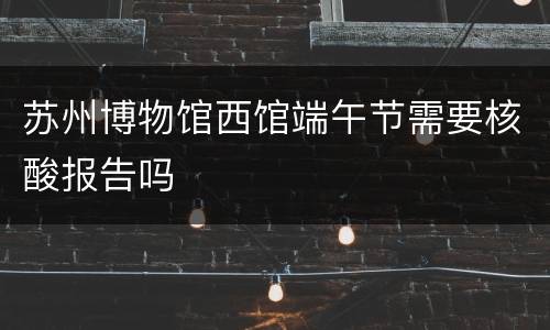 苏州博物馆西馆端午节需要核酸报告吗